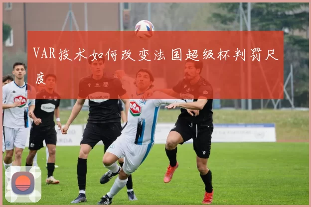 VAR技术如何改变法国超级杯判罚尺度