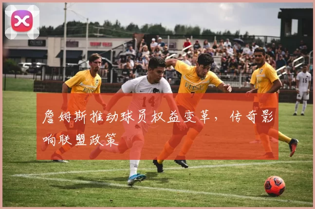 詹姆斯推动球员权益变革，传奇影响联盟政策