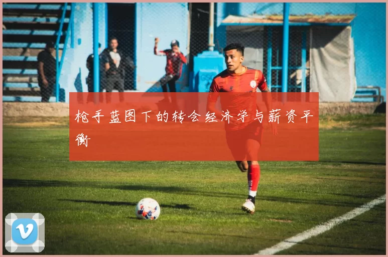 枪手蓝图下的转会经济学与薪资平衡
