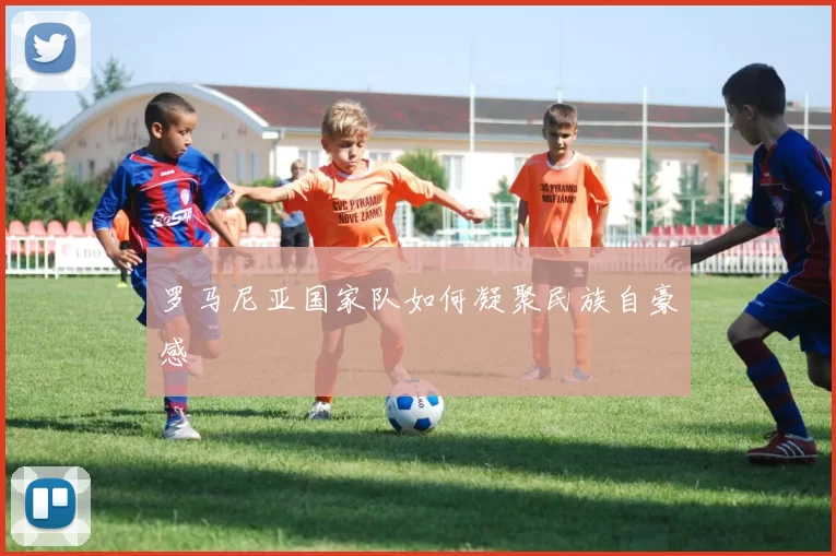 罗马尼亚国家队如何凝聚民族自豪感